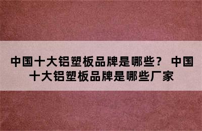 中国十大铝塑板品牌是哪些？ 中国十大铝塑板品牌是哪些厂家